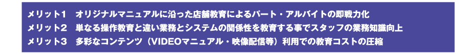 メリット1　オリジナルマニュアルに沿った店舗教育によるパート・アルバイトの即戦力化／メリット2　単なる操作教育と違い業務とシステムの関係性を教育する事でスタッフの業務知識向上／メリット3　多彩なコンテンツ（VIDEOマニュアル・映像配信等）利用での教育コストの圧縮